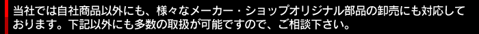当社では自社商品以外にも、様々なメーカー・ショップオリジナル部品の卸売にも対応しております。下記以外にも多数の取扱が可能ですので、ご相談下さい。